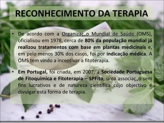 RECONHECIMENTO DA TERAPIA De acordo com a  Organização Mundial de Saúde  (OMS), oficialisou em 1978, cerca de  80% da população mundial já realizou tratamentos com base em plantas medicinais  e, em pelo menos 30% dos casos, foi por  indicação médica . A OMS tem vindo a incentivar a fitoterapia. Em Portugal,  foi criada, em 2007, a  Sociedade Portuguesa de Fitoquímica e Fitoterapia – SPFito , uma associação sem fins lucrativos e de natureza científica cujo objectivo é divulgar esta forma de terapia. 