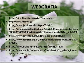 WEBGRAFIA http://pt.wikipedia.org/wiki/Fitoterapia http://www.fito09.org/ http://www.jardimverde.pt/gca/?id=82 http://scholar.google.pt/scholar?start=10&q=enciclopedia+dura%C3%A7%C3%A3o+de+uma+fitoterapia&hl=pt-PT&as_sdt=2000 http://www.cofenacis.org/Fitoterapia_completa.pdf http://www.revistas.ufg.br/index.php/REF/article/viewFile/5149/4256 http://inforum.insite.com.br/53933/4745318.html http://www.usc.br/salaimprensa/noticias/0561_galeria_fitoterapia_uati.htm 