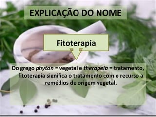 EXPLICAÇÃO DO NOME Do grego  phyton  = vegetal e  therapeia  = tratamento, fitoterapia significa o tratamento com o recurso a remédios de origem vegetal. Fitoterapia 