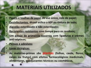 MATERIAIS UTILIZADOS Papéis e toalhas de papel  de uso único, rolo de papel; Desinfectantes , álcool etílico a 60º ou tintura de iodo; Algodão  esterilizado e não esterilizado; Recipientes resistentes  com tampa para os resíduos; Um  estojo de primeiros socorros  com ligaduras e cremes anti-sépticos; Pensos e adesivos ; Luvas cirúrgicas ; As matérias-primas são  plantas  (folhas, caule, flores, raízes ou frutos) com efeitos farmacológicos medicinais, alimentares, coadjuvantes técnicos ou cosméticos. 