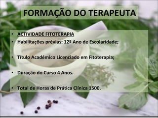 FORMAÇÃO DO TERAPEUTA ACTIVIDADE FITOTERAPIA Habilitações prévias: 12º Ano de Escolaridade; Título Académico Licenciado em Fitoterapia; Duração do Curso 4 Anos. Total de Horas de Prática Clínica 1500. 