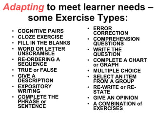 Adapting  to meet learner needs – some Exercise Types: COGNITIVE PAIRS CLOZE EXERCISE FILL IN THE BLANKS WORD OR LETTER UNSCRAMBLE RE-ORDERING A SEQUENCE TRUE or FALSE GIVE A DESCRIPTION EXPOSITORY WRITING COMPLETE THE PHRASE or SENTENCE   ERROR CORRECTION COMPREHENSION QUESTIONS WRITE THE QUESTION COMPLETE A CHART or GRAPH MULTIPLE CHOICE SELECT AN ITEM FROM A GROUP RE-WRITE or RE-STATE GIVE AN OPINION A COMBINATION of EXERCISES  