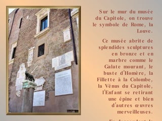 S ur le mur du musé e
  du Capit ole , on t rouve
le symbole de Rome , la
                    Louve .
    Ce musé e abrit e de
  sple ndide s sculpt ure s
          e n bronze e t e n
        marbre comme le
     Galat e mourant , le
     bust e d’Homè re , la
 Fille t t e à la Colombe ,
 la Vé nus du Capit ole ,
    l’Enf ant se re t irant
       une é pine e t bie n
          d ’aut re s œ uvre s
             me rve ille use s .
 