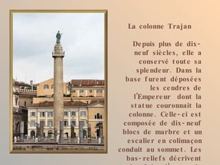 La colonne Trajan

     De puis plus de dix -
     ne uf siè cle s , e lle a
       conse rvé t out e sa
      sple nde ur . Dans la
  base f ure nt dé posé e s
           le s ce ndre s de
     l’Empe re ur dont la
    st at ue couronnait la
   colonne . Ce lle - ci e st
 composé e de dix - ne uf
 blocs de marbre e t un
  e scalie r e n colimaçon
conduit au somme t . Le s
  bas - re lie f s dé crive nt
 