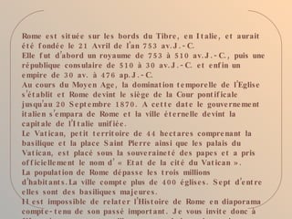 Rome e s t sit ué e s ur le s bords du Tibre , e n I t alie , e t aurait
é t é f ondé e le 21 Avril de l’an 7 53 av. J . - C.
Elle f ut d’abord un royaume de 75 3 à 5 10 av. J . - C. , puis une
ré publique consulaire de 5 10 à 3 0 av. J . - C. e t e nf in un
e mpire de 3 0 av. à 47 6 ap. J . - C.
Au cours du Moye n Age , la dominat ion t e mpore lle de l’Eglis e
s ’é t ablit e t Rome de vint le siè ge de la Cour pont if icale
jusqu’au 20 S e pt e mbre 187 0. A ce t t e dat e le gouve rne me nt
it alie n s ’e mpara de Rome e t la ville é t e rne lle de vint la
capit ale de l’I t alie unif ié e .
Le Vat ican, pe t it t e rrit oire de 44 he ct are s compre nant la
bas ilique e t la place S aint Pie rre ainsi que le s palais du
Vat ican, e st placé sous la souve raine t é de s pape s e t a pris
of f icie lle me nt le nom d ’ « Et at de la cit é du Vat ican » .
La populat ion de Rome dé passe le s t rois millions
d ’habit ant s . La ville compt e plus de 400 é glise s . S e pt d ’e nt re
e lle s sont de s basilique s maje ure s .
I l e st impos sible de re lat e r l’Hist oire de Rome e n diaporama
compt e - t e nu de son passé import ant . J e vous invit e donc à
 
