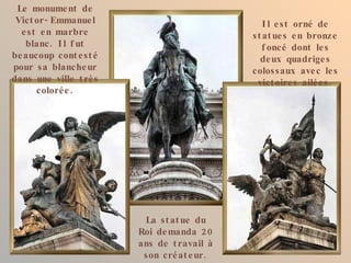 Le monume nt de
 Vict or - Emmanue l                            I l e st orné de
  e st e n marbre                            st at ue s e n bronze
   blanc . I l f ut                             f oncé dont le s
be aucoup cont e st é                          de ux quadrige s
pour sa blanche ur                           colos saux ave c le s
dans une ville t rè s                         vict oire s ailé e s .
      coloré e .




                         La st at ue du
                        Roi de manda 2 0
                        ans de t ravail à
                         son cré at e ur .
 