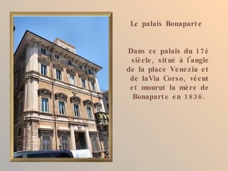 Le palais Bonapart e


Dans ce palais du 17 è
 siè cle , sit ué à l’angle
de la place Ve ne zia e t
 de laVia Corso, vé cut
 e t mourut la mè re de
  Bonapart e e n 1836.
 