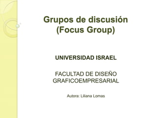 Grupos de discusión(FocusGroup)  UNIVERSIDAD ISRAEL FACULTAD DE DISEÑO GRAFICOEMPRESARIAL Autora: Liliana Lomas 