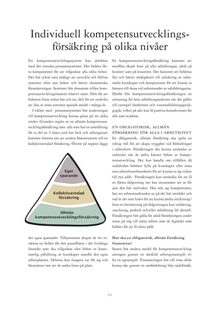 Individuell kompetensutvecklings-
      försäkring på olika nivåer
Ett kompetensutvecklingssystem kan jämföras                   En kompetensutvecklingsförsäkring kommer att
med det svenska pensionssystemet. Det behövs fle-             medföra ökade krav på alla utbildningar, såväl på
ra komponenter för att tillgodose alla olika behov.           kvalitet som på kvantitet. Det kommer att behövas
Det bör också vara möjligt att utveckla och förfina           fler och bättre möjligheter till validering av infor-
systemet efter nya behov och bättre ekonomiska                mella kunskaper och kompetenser för att kunna ta
förutsättningar. Systemet bör dessutom tillåta kom-           hänsyn till dessa vid utformandet av utbildningarna.
petensutvecklingsinsatser relativt snart. Dels för att        Därför blir kompetensutvecklingsförsäkringen en
behoven finns redan här och nu, dels för att undvika          utmaning för hela utbildningssektorn när det gäller
att låsa in stora summor sparade medel i många år.            till exempel läroformer och vuxenutbildningspeda-
   I likhet med pensionssystemet bör avsättningar             gogik, vilket på sikt kan få positiva konsekvenser för
till kompetensutveckling kunna göras på tre olika             alla som studerar.
nivåer. Grunden utgörs av en allmän kompetensut-
vecklingsförsäkring som alla som har en anställning           en obligatorisk, allmän
får ta del av. I nästa nivå har fack och arbetsgivare         försäkring för alla i arbetslivet
kommit överens om att avsätta löneutrymme till en             En obligatorisk, allmän försäkring ska spela en
kollektivavtalad försäkring. Överst på toppen läggs           viktig roll för att skapa trygghet vid förändringar
                                                              i arbetslivet. Försäkringen ska kunna användas av
                                                              individer när de själva känner behov av kompe-
                                                              tensutveckling. Det kan handla om tillfällen då
                                                              indidviden behöver fylla på kunskaper eller testa
                       Eget                                   sina arbetslivserfarenheter för att kunna ta sig vidare
                     sparande                                 till nya jobb. Försäkringen kan användas för att få
                                                              en första rådgivning om hur situationen ser ut för
                                                              just den här individen. Hur står sig kompetensen,
                Kollektivavtalad                              hur ser arbetsmarknaden ut på det här området och
                  försäkring                                  vad är det som krävs för att kunna ändra inriktning?
                                                              Som en fortsättning på rådgivningen kan validering,
                                                              coachning, praktik och/eller utbildning bli aktuell.
               Allmän
    kompetensutvecklingsförsäkring                            Försäkringen bör gälla för såväl försörjningen under
                                                              resan på väg till nästa arbete som de åtgärder som
                                                              behövs för att få nästa jobb.

det egna sparandet. Tillsammans skapar de tre ni-             Hur ska en obligatorisk, allmän försäkring
våerna en helhet för den pusselbiten i det livslånga          finansieras?
lärandet som ska tillgodose våra behov av konti-              Staten bör avsätta medel för kompetensutveckling
nuerlig påfyllning av kunskaper utanför den egna              antingen genom en särskild arbetsgivaravgift el-
arbetsplatsen. Delarna kan fungera var för sig och            ler en egenavgift. Finansieringen bör till vissa delar
förutsätter inte att de andra finns på plats.                 kunna ske genom en omfördelning från sjukförsäk-




                                                         11
 