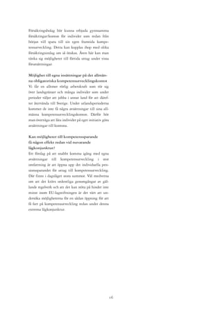 Försäkringsbolag bör kunna erbjuda gynnsamma
försäkringar/konton för individer som redan från
början vill spara till sin egen framtida kompe-
tensutveckling. Detta kan kopplas ihop med olika
försäkringsinslag om så önskas. Även här kan man
tänka sig möjligheter till förtida uttag under vissa
förutsättningar.

Möjlighet till egna insättningar på det allmän-
na obligatoriska kompetensutvecklingskontot
Vi får en alltmer rörlig arbetskraft som rör sig
över landsgränser och många individer som under
perioder väljer att jobba i annat land för att däref-
ter återvända till Sverige. Under utlandsperioderna
kommer de inte få några avsättningar till sina all-
männa kompetensutvecklingskonton. Därför bör
man överväga att låta individer på eget initiativ göra
avsättningar till kontona.

Kan möjligheter till kompetenssparande
få någon effekt redan vid nuvarande
lågkonjunktur?
Ett förslag på att snabbt komma igång med egna
avsättningar till kompetensutveckling i stor
omfattning är att öppna upp det individuella pen-
sionssparandet för uttag till kompetensutveckling.
Där finns i dagsläget stora summor. Väl medvetna
om att det krävs ordentliga genomgångar av gäl-
lande regelverk och att det kan stöta på hinder inte
minst inom EU-lagstiftningen är det värt att un-
dersöka möjligheterna för en sådan öppning för att
få fart på kompetensutveckling redan under denna
extrema lågkonjunktur.




                                                         1
 