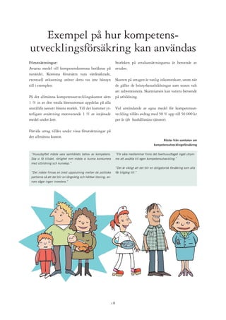 Exempel på hur kompetens-
utvecklingsförsäkring kan användas
Förutsättningar:                                                         Storleken på avtalsavsättningarna är beroende av
Avsatta medel till kompetenskontona beräknas på                          avtalen.
nuvärdet. Kontona förutsätts vara värdesäkrade,
eventuell avkastning utöver detta tas inte hänsyn                        Skatten på uttagen är vanlig inkomstskatt, utom när
till i exemplen.                                                         de gäller de bristyrkesutbildningar som staten valt
                                                                         att subventionera. Skattesatsen kan variera beroende
På det allmänna kompetensutvecklingskontot sätts                         på utbildning.
1 % in av den totala lönesumman uppdelat på alla
anställda oavsett lönens storlek. Till det kommer yt-                    Vid användande av egna medel för kompetensut-
terligare avsättning motsvarande 1 % av intjänade                        veckling tillåts avdrag med 50 % upp till 50 000 kr
medel under året.                                                        per år (jfr hushållsnära tjänster).

Förtida uttag tillåts under vissa förutsättningar på
det allmänna kontot.
                                                                                                              Röster från samtalen om
                                                                                                        kompetensutvecklingsförsäkring


 ”Huvudsyftet måste vara samhällets behov av kompetens.                  ”För våra medlemmar finns det överhuvudtaget inget utrym-
 Ska vi få tillväxt, rörlighet mm måste vi kunna konkurrera              me att avsätta till egen kompetensutveckling.”
 med utbildning och kunskap.”
                                                                         ”Det är viktigt att det blir en obligatorisk försäkring som alla
 ”Det måste finnas en bred uppslutning mellan de politiska               får tillgång till.”
 partierna så att det blir en långsiktig och hållbar lösning, an-
 nars vågar ingen investera.”




                                                                    1
 