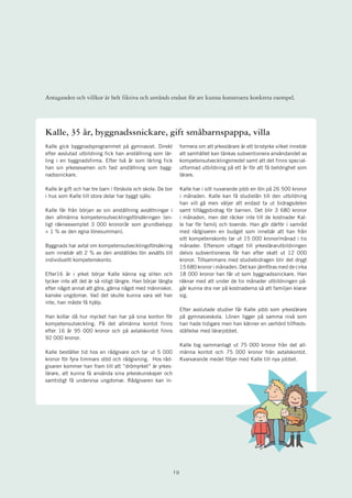 Antaganden och villkor är helt fiktiva och används endast för att kunna konstruera konkreta exempel.




Kalle, 35 år, byggnadssnickare, gift småbarnspappa, villa
Kalle gick byggnadsprogrammet på gymnasiet. Direkt                 formera om att yrkeslärare är ett bristyrke vilket innebär
efter avslutad utbildning fick han anställning som lär-            att samhället kan tänkas subventionera användandet av
ling i en byggnadsfirma. Efter två år som lärling fick             kompetensutvecklingsmedel samt att det finns special-
han sin yrkesexamen och fast anställning som bygg-                 utformad utbildning på ett år för att få behörighet som
nadssnickare.                                                      lärare.

Kalle är gift och har tre barn i förskola och skola. De bor        Kalle har i sitt nuvarande jobb en lön på 26 500 kronor
i hus som Kalle till stora delar har byggt själv.                  i månaden. Kalle kan få studielån till den utbildning
                                                                   han vill gå men väljer att endast ta ut bidragsdelen
Kalle får från början av sin anställning avsättningar i            samt tilläggsbidrag för barnen. Det blir 3 680 kronor
den allmänna kompetensutvecklingsförsäkringen (en-                 i månaden, men det räcker inte till de kostnader Kal-
ligt räkneexemplet 3 000 kronor/år som grundbelopp                 le har för familj och boende. Han gör därför i samråd
+ 1 % av den egna lönesumman).                                     med rådgivaren en budget som innebär att han från
                                                                   sitt kompetenskonto tar ut 15 000 kronor/månad i tio
Byggnads har avtal om kompetensutvecklingsförsäkring               månader. Eftersom uttaget till yrkeslärarutbildningen
som innebär att 2 % av den anställdes lön avsätts till             delvis subventioneras får han efter skatt ut 12 000
individuellt kompetenskonto.                                       kronor. Tillsammans med studiebidragen blir det drygt
                                                                   15 680 kronor i månaden. Det kan jämföras med de cirka
Efter16 år i yrket börjar Kalle känna sig sliten och               18 000 kronor han får ut som byggnadssnickare. Han
tycker inte att det är så roligt längre. Han börjar längta         räknar med att under de tio månader utbildningen på-
efter något annat att göra, gärna något med människor,             går kunna dra ner på kostnaderna så att familjen klarar
kanske ungdomar. Vad det skulle kunna vara vet han                 sig.
inte, han måste få hjälp.
                                                                   Efter avslutade studier får Kalle jobb som yrkeslärare
Han kollar då hur mycket han har på sina konton för                på gymnasieskola. Lönen ligger på samma nivå som
kompetensutveckling. På det allmänna kontot finns                  han hade tidigare men han känner en oerhörd tillfreds-
efter 16 år 95 000 kronor och på avtalskontot finns                ställelse med lärarjobbet.
92 000 kronor.
                                                                   Kalle tog sammanlagt ut 75 000 kronor från det all-
Kalle beställer tid hos en rådgivare och tar ut 5 000              männa kontot och 75 000 kronor från avtalskontot.
kronor för fyra timmars stöd och rådgivning. Hos råd-              Kvarvarande medel följer med Kalle till nya jobbet.
givaren kommer han fram till att ”drömyrket” är yrkes-
lärare, att kunna få använda sina yrkeskunskaper och
samtidigt få undervisa ungdomar. Rådgivaren kan in-




                                                              1
 