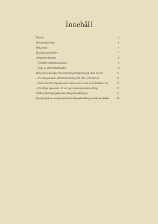Innehåll
Förord                                                            3
Sammanfattning                                                    4
Bakgrund                                                          5
Kunskapssamhället                                                 7
Arbetsmarknaden                                                   9
– Utanför arbetsmarknaden                                         9
– Inne på arbetsmarknaden                                         9
Individuell kompetensutvecklingsförsäkring på olika nivåer       11
– En obligatorisk, allmän försäkring för alla i arbetslivet      11
– Individuell kompetensutveckling som en del av kollektivavtal   13
– Frivilligt sparande till sin egen kompetensutveckling          15
Villkor för kompetensutvecklingsförsäkringen                     17
Exempel på hur kompetensutvecklingsförsäkringen kan användas     18
 