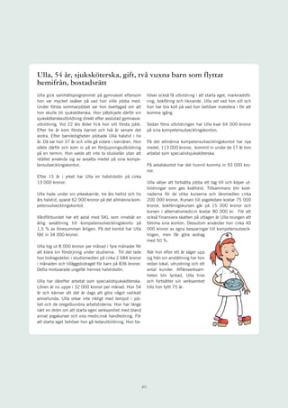 Ulla, 54 år, sjuksköterska, gift, två vuxna barn som flyttat
hemifrån, bostadsrätt
Ulla gick samhällsprogrammet på gymnasiet eftersom               höver också få utbildning i att starta eget, marknadsfö-
hon var mycket osäker på vad hon ville jobba med.                ring, bokföring och liknande. Ulla vet vad hon vill och
Under första sommarjobbet var hon övertygad om att               hon har bra koll på vad hon behöver investera i för att
hon skulle bli sjuksköterska. Hon påbörjade därför sin           komma igång.
sjuksköterskeutbildning direkt efter avslutad gymnasie-
utbildning. Vid 22 års ålder fick hon sitt första jobb.          Sedan förra utbildningen har Ulla kvar 64 000 kronor
Efter tre år kom första barnet och två år senare det             på sina kompetensutvecklingskonton.
andra. Efter barnledigheten jobbade Ulla halvtid i tio
år. Då var hon 37 år och ville gå vidare i karriären. Hon        På det allmänna kompetensutvecklingskontot har nya
sökte därför och kom in på en fördjupningsutbildning             medel, 113 000 kronor, kommit in under de 17 år hon
på en termin. Hon valde att inte ta studielån utan att           arbetat som specialistsjuksköterska.
istället använda sig av avsatta medel på sina kompe-
tensutvecklingskonton.                                           På avtalskontot har det hunnit komma in 93 000 kro-
                                                                 nor.
Efter 15 år i yrket har Ulla en halvtidslön på cirka
13 000 kronor.                                                   Ulla väljer att fortsätta jobba ett tag till och köper ut-
                                                                 bildningar som ges kvällstid. Tillsammans blir kost-
Ulla hade under sin yrkeskarriär, tre års heltid och tio         naderna för de olika kurserna och läromedlen cirka
års halvtid, sparat 62 000 kronor på det allmänna kom-           200 000 kronor. Kursen till yogaledare kostar 75 000
petensutvecklingskontot.                                         kronor, bokföringskursen går på 15 000 kronor och
                                                                 kursen i alternativmedicin kostar 80 000 kr. För att
Vårdförbundet har ett avtal med SKL som innebär en               också finansiera skatten på uttagen är Ulla tvungen att
årlig avsättning till kompetensutvecklingskonto på               tömma sina konton. Dessutom använder hon cirka 40
1,5 % av lönesumman årligen. På det kontot har Ulla              000 kronor av egna besparingar till kompetensutveck-
fått in 34 000 kronor.                                           lingen, men får göra avdrag
                                                                 med 50 %.
Ulla tog ut 8 000 kronor per månad i fyra månader för
att klara sin försörjning under studierna. Till det lade         När hon efter ett år säger upp
hon bidragsdelen i studiemedlen på cirka 2 684 kronor            sig från sin anställning har hon
i månaden och tilläggsbidraget för barn på 836 kronor.           redan lokal, utrustning och ett
Detta motsvarade ungefär hennes halvtidslön.                     antal kunder. Affärsverksam-
                                                                 heten blir lyckad, Ulla trivs
Ulla har därefter arbetat som specialistsjuksköterska.           och fortsätter sin verksamhet
Lönen är nu uppe i 32 000 kronor per månad. Hon 54               tills hon fyllt 75 år.
år och känner att det är dags att göra något radikalt
annorlunda. Ulla orkar inte riktigt med tempot i job-
bet och de oregelbundna arbetstiderna. Hon har länge
närt en dröm om att starta egen verksamhet med bland
annat yogakurser och viss medicinsk handledning. För
att starta eget behöver hon gå ledarutbildning. Hon be-




                                                            20
 