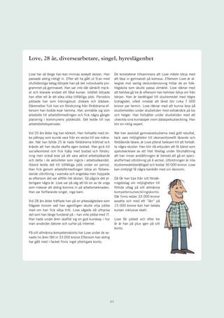 Love, 28 år, diversearbetare, singel, hyreslägenhet

Love har så länge han kan minnas avskytt skolan. Han               De konstaterar tillsammans att Love måste börja med
passade aldrig riktigt in. Efter att ha gått ut 9:an med           att läsa in gymnasiet på komvux. Eftersom Love är al-
ofullständiga betyg började han på det individuella pro-           lergisk mot vanlig skolundervisning hittar de en folk-
grammet på gymnasiet. Han var inte där särskilt myck-              högskola som skulle passa utmärkt. Love räknar med
et och klarade endast ett fåtal kurser. Istället började           att behöva gå tre år eftersom han behöver börja om från
han efter ett år att söka olika tillfälliga jobb. Periodvis        början. Han är berättigad till studiemedel med högre
jobbade han som tidningsbud, diskare och städare.                  bidragsdel, vilket innebär att lånet blir cirka 7 000
Däremellan fick han sin försörjning från föräldrarna ef-           kronor per termin. Love räknar med att kunna leva på
tersom han bodde kvar hemma. Han anmälde sig som                   studiemedlen under studietiden med extraknäck på lov
arbetslös till arbetsförmedlingen och fick några gånger            och helger. Han fortsätter under studietiden med att
placering i kommunens jobbklubb. Det ledde till nya                utveckla sina kunskaper inom dataspelsutveckling. Han
arbetslöshetsperioder.                                             blir en riktig expert.

Vid 20 års ålder tog han körkort. Han fortsatte med oli-           När han avslutat gymnasiestudierna med gott resultat,
ka påhopp som kunde vara från en vecka till sex måna-              tack vare möjligheten till okonventionellt lärande och
der. När han fyllde 25 år hade föräldrarna tröttnat och            förstående lärare, är Love ytterst tveksam till att fortsät-
krävde att han skulle skaffa egen bostad. Han gick till            ta några studier. Han blir då erbjuden att få tjänst som
socialkontoret och fick hjälp med bostad och försörj-              spelutvecklare av ett litet företag under förutsättning
ning men också krav på att vara aktivt arbetssökande               att han innan anställningen är beredd att gå en speci-
och delta i de aktiviteter som ingick i arbetssökandet.            alutformad utbildning på 4 veckor. Utbildningen är inte
Ibland ledde det till tillfälliga jobb under en period.            studiemedelsberättigad och kostar 30 000 kronor. Love
Han fick genom arbetsförmedlingen börja en förbere-                kan omöjligt få några banklån med sin ekonomi.
dande utbildning i svenska och engelska men hoppade
av eftersom det var alltför likt skolan. Så pågick det yt-         Då får han tips från sitt försäk-
terligare några år. Love var på väg att bli en av de unga          ringsbolag om möjligheten till
som riskerar att aldrig komma in på arbetsmarknaden.               förtida uttag på sitt allmänna
Han var fortfarande singel, inga barn.                             kompetensutvecklingskonto.
                                                                   Där finns redan 33 000 kronor
Vid 28 års ålder träffade han på en yrkesvägledare som             avsatta och med ett ”lån” på
frågade honom vad han egentligen skulle vilja jobba                15 000 kronor kan han betala
med om han fick välja fritt. Love vågade då uttrycka               kursen inklusive skatt.
det som han länge funderat på – han ville jobba med IT.
Han hade under åren skaffat sig en god kunskap i hur               Love får jobbet och efter tre
man använder datorer och surfar på Internet.                       år är han på plus igen på sitt
                                                                   konto.
På sitt allmänna kompetenskonto har Love under de se-
naste tio åren fått in 33 000 kronor.Eftersom han aldrig
har gått med i facket finns inget ytterligare konto.




                                                              21
 