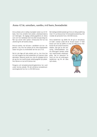 Anna 42 år, utredare, sambo, två barn, bostadsrätt

Anna arbetar på en statlig myndighet sedan sju år till-          Det statliga kollektivavtalet ger Anna en årlig avsättning
baka. Hon trivs utmärkt med jobbet, arbetskamraterna             med 3 % av lönesumman till kompetensutveckling. Det
och ledningen. De dagliga arbetsuppgifterna är delvis            innebär att på kontot finns 150 000 kronor.
rutin och hon behärskar dem bra efter så pass lång tid.
När nya rutiner eller system introduceras får hon bra            Anna bestämmer sig därför för att gå en skrivarkurs
utbildning för att hantera dessa.                                en kväll i veckan under ett år. Kursen kostar 17 000
                                                                 kronor och hon tar därför ut cirka 25 000 kronor från
Anna är sambo, har två barn i skolåldern och bor i lä-           kontot för att också finansiera
genhet i city. Hon har jobbat på tre olika arbetsplatser         skatten. Den ger en stor per-
sedan hon gick ut universitetet när hon var 27 år.               sonlig tillfredsställelse och
                                                                 så småningom kanske också
Det är inte läge att byta arbete just nu, hon trivs bra          mer kvalificerade arbetsupp-
och det fungerar bra med arbetstider och barnens olika           gifter. Det är dessutom en
aktiviteter. Däremot skulle hon vilja få möjlighet att ta        merit om hon så småningom
på sig lite mer kvalificerade arbetsuppgifter på jobbet.         bestämmer sig för att söka
Hon känner en lust att få skriva mer.                            nytt arbete.

Pengarna på kompetensutvecklingskontona har vuxit
under hennes yrkesår. På det allmänna kompetensut-
vecklingskontot har hon nu 90 000 kronor.




                                                            22
 