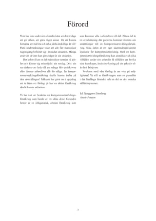 Förord
Vem har inte under sitt arbetsliv känt att det är dags        som kommer alla i arbetslivet till del. Nästa del är
att gå vidare, att göra något annat för att kunna             en avtalslösning där parterna kommer överens om
fortsätta att må bra och orka jobba åtskilliga år till?       avsättningar till en kompetensutvecklingsförsäk-
Flera undersökningar visar att allt fler människor            ring. Sista delen är ett eget skattesubventionerat
någon gång befinner sig i en sådan situation. Många           sparande för kompetensutveckling. Med en kom-
anser att de inte kan göra något åt sin situation.            petensutvecklingsförsäkring kan anställda vid olika
   Det leder till att en del människor vantrivs på job-       tillfällen under sitt arbetsliv få tillfällen att berika
bet och känner sig missnöjda i sin vardag. Det i sin          sina kunskaper, ändra inriktning på sitt yrkesliv el-
tur riskerar att leda till att många blir sjukskrivna         ler helt börja om.
eller lämnar arbetslivet allt för tidigt. En kompe-              Avsikten med vårt förslag är att visa på möj-
tensutvecklingsförsäkring skulle kunna ändra på               ligheter! Vi vill se försäkringen som en pusselbit
den utvecklingen! Folksam har givit oss i uppdrag             i det livslånga lärandet och en del av det svenska
att ta fram ett förslag på hur en sådan försäkring            välfärdssystemet.
skulle kunna utformas.

                                                              Lil Ljunggren Lönnberg
Vi har valt att beskriva en kompetensutvecklings-
                                                              Annie Persson
försäkring som består av tre olika delar. Grunden
består av en obligatorisk, allmän försäkring som




                                                          
 