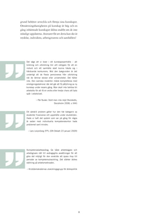 grund behöver utveckla och förnya sina kunskaper.
Omsättningshastigheten på kunskap är hög och en
gång inhämtade kunskaper åldras snabbt om de inte
ständigt uppdateras. Ansvaret för att detta kan ske är
tredelat, individens, arbetsgivarens och samhällets!




     Det sägs att vi lever i ett kunskapssamhälle – att
     bildning och utbildning blir allt viktigare för att en
     individ och ett samhälle skall kunna hävda sig i
     hårdnande konkurrens. Mot den bakgrunden är det
     underligt att de flesta pensioneras från utbildning
     när de lämnar skolan eller universitetet. Det håller
     inte. Den svenska modellen måste kompletteras med
     omstigningsstationer där det går att få påfyllning av ny
     kunskap under resans gång. Man skall inte behöva bli
     arbetslös för att få en andra eller tredje chans att byta
     spår i arbetslivet.


               – Pär Nuder; Stolt men inte nöjd (Norstedts,
                                  Stockholm 2008, s 344)



     Ett särskilt problem gäller hur den här kategorin av
     studenter finansierar sitt uppehälle under studietiden.
     Hade vi haft det system som var på gång för några
     år sedan med individuella kompetenskonton hade
     problemet varit mindre.


       – Lars Leijonborg (FP); (DN Debatt 23 januari 2009)




     Kompetensskatteavdrag; Ge både arbetstagare och
     arbetsgivare rätt till avdragsgilla avsättningar för att
     göra det möjligt för den enskilde att spara ihop till
     perioder av kompetensutveckling. Det stärker äldres
     ställning på arbetsmarknaden.


      – Kristdemokraternas utvecklingsgrupp för äldrepolitik




                                                                 
 