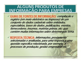 ALGUNS PRODUTOS DE
 INFORMAÇÃO PARA EMPRESAS
 GUIAS DE FONTES DE INFORMAÇÃO: compilação e
  registro (em meio eletrônico ou impresso) de um
  conjunto de dados cadastrais sobre entidades,
  especialistas, bases de dados, publicações, eventos,
  fornecedores, insumos, matérias primas, etc. que
  contém muitas informações sobre determinado tema.
 RESPOSTA TÉCNICA: informações, previamente
  selecionadas e analisadas, para uma resposta à uma
  questão específica relacionada, por exemplo, a
  processos de produção, gestão empresarial etc.
 