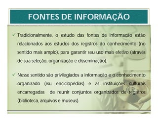 FONTES DE INFORMAÇÃO

 Tradicionalmente, o estudo das fontes de informação estão
  relacionados aos estudos dos registros do conhecimento (no
  sentido mais amplo), para garantir seu uso mais efetivo (através
  de sua seleção, organização e disseminação).


 Nesse sentido são privilegiados a informação e o conhecimento
  organizado (ex.: enciclopédias) e as instituições culturais
  encarregadas    de reunir conjuntos organizados de registros
  (biblioteca, arquivos e museus).
 