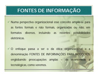 FONTES DE INFORMAÇÃO

 Numa perspectiva organizacional esse conceito amplia-se para
  as fontes formais e não formais, organizadas ou não, em
  formatos       diversos,   incluindo   as   recentes   possibilidades
  eletrônicas.


 O enfoque passa a ser o da ótica organizacional e a
  denominação FONTES DE INFORMAÇÕES PARA NEGÓCIOS;
  englobando preocupações amplas – de econômicas a
  tecnológicas, como veremos.
 