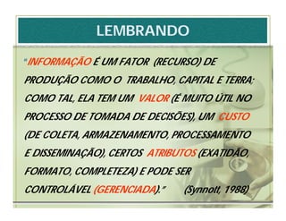 LEMBRANDO

“INFORMAÇÃO É UM FATOR (RECURSO) DE
PRODUÇÃO COMO O TRABALHO, CAPITAL E TERRA;
COMO TAL, ELA TEM UM VALOR (É MUITO ÚTIL NO
PROCESSO DE TOMADA DE DECISÕES), UM CUSTO
(DE COLETA, ARMAZENAMENTO, PROCESSAMENTO
E DISSEMINAÇÃO), CERTOS ATRIBUTOS (EXATIDÃO,
FORMATO, COMPLETEZA) E PODE SER
CONTROLÁVEL (GERENCIADA).”     (Synnott, 1988)
 