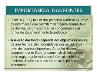IMPORTÂNCIA DAS FONTES
• PORTER (1989) foi um dos primeiros a indicar as fontes
  de informação que permitem vantagem competitiva:
  os clientes, os fornecedores, os concorrentes e as
  fontes de desenvolvimento tecnológico.

• A seleção das fontes depende dos objetivos a cumprir,
  da área técnica, das necessidades dos usuários, do
  nível de recursos disponíveis. As fontes devem
  compreender os tipos fundamentais da informação,
  tanto registrada formal como informalmente, ou
  também classificada como informação primária e
  secundária.
 