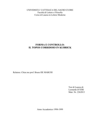 UNIVERSITA’ CATTOLICA DEL SACRO CUORE
                      Facoltà di Lettere e Filosofia
                   Corso di Laurea in Lettere Moderne




                    FORMA E CONTROLLO:
               IL TOPOS CORRIDOIO IN KUBRICK




Relatore: Chiar.mo prof. Bruno DE MARCHI




                                                    Tesi di Laurea di:
                                                    Leonardo D’ITRI
                                                    Matr. Nr. 2262013




                        Anno Accademico 1998-1999
 