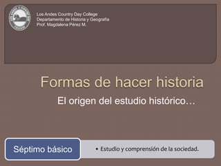 Los Andes Country Day College Departamento de Historia y Geografía Prof. Magdalena Pérez M. Formas de hacer historia El origen del estudio histórico… 