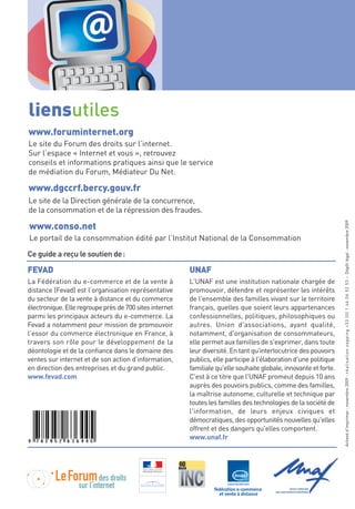 @
liensutiles
www.foruminternet.org
Le site du Forum des droits sur l’internet.
Sur l’espace « Internet et vous », retrouvez
conseils et informations pratiques ainsi que le service
de médiation du Forum, Médiateur Du Net.

www.dgccrf.bercy.gouv.fr
Le site de la Direction générale de la concurrence,
de la consommation et de la répression des fraudes.




                                                                                                                   Achevé d'imprimer : novembre 2009 - r é a l i s a t i o n z a p p i n g + 3 3 ( 0 ) 1 4 6 0 6 5 2 5 3 - Dépôt légal : novembre 2009
www.conso.net
Le portail de la consommation édité par l’Institut National de la Consommation

Ce guide a reçu le soutien de :

FEVAD                                                    UNAF
La Fédération du e-commerce et de la vente à             L'UNAF est une institution nationale chargée de
distance (Fevad) est l’organisation représentative       promouvoir, défendre et représenter les intérêts
du secteur de la vente à distance et du commerce         de l'ensemble des familles vivant sur le territoire
électronique. Elle regroupe près de 700 sites internet   français, quelles que soient leurs appartenances
parmi les principaux acteurs du e-commerce. La           confessionnelles, politiques, philosophiques ou
Fevad a notamment pour mission de promouvoir             autres. Union d'associations, ayant qualité,
l’essor du commerce électronique en France, à            notamment, d'organisation de consommateurs,
travers son rôle pour le développement de la             elle permet aux familles de s'exprimer, dans toute
déontologie et de la confiance dans le domaine des       leur diversité. En tant qu'interlocutrice des pouvoirs
ventes sur internet et de son action d’information,      publics, elle participe à l'élaboration d'une politique
en direction des entreprises et du grand public.         familiale qu'elle souhaite globale, innovante et forte.
www.fevad.com                                            C'est à ce titre que l'UNAF promeut depuis 10 ans
                                                         auprès des pouvoirs publics, comme des familles,
                                                         la maîtrise autonome, culturelle et technique par
                                                         toutes les familles des technologies de la société de
                                                         l'information, de leurs enjeux civiques et
                                                         démocratiques, des opportunités nouvelles qu'elles
                                                         offrent et des dangers qu'elles comportent.
                                                         www.unaf.fr
 