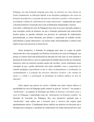 Pedagogo com uma formação integrada para atuar na docência nos Anos Iniciais do
Ensino Fundamental, na Educação Infantil, e nas disciplinas pedagógicas dos cursos de
formação de professores e na gestão dos processos educativos escolares e não-escolares e
na produção e difusão do conhecimento do campo educacional”, compreensão que supera
a dicotomia bacharel e licenciado, bem como as habilitações fragmentadas e técnicas.
Com efeito, a definição do curso de Pedagogia como uma licenciatura não pode conduzir a
uma concepção restrita de docência, em que a formação profissional nele desenvolvida
focalize apenas as questões referentes aos processos de construção do conhecimento
desconsiderando as outras dimensões que definem a organização do trabalho escolar,
especialmente a gestão educacional e, do mesmo modo, desconsiderando o contexto mais
amplo em que esses processos se desenvolvem.


       Nessa perspectiva, a formação do pedagogo para atuar no campo da gestão
educacional deve estar assegurada nas Diretrizes Curriculares do curso de Pedagogia, isso
porque no contexto atual todo profissional da educação tem sido cada vez mais chamado a
participar de forma efetiva e ativa na organização do trabalho desenvolvido nas instituições
educativas, tanto em contextos escolares quanto não escolares. Assim, reafirmamos nossa
concepção de que a gestão educacional está sendo entendida “como a organização do
trabalho pedagógico especialmente no que se refere ao planejamento, à coordenação, ao
acompanhamento e à avaliação dos processos educativos escolares e dos sistemas de
ensino e o estudo e a participação na formulação de políticas públicas na área de
educação”.


       Outro aspecto que precisa ser revisto e definido com maior clareza refere-se à
possibilidade do curso de Pedagogia poder conduzir ao grau de “bacharel”. Isso porque o
“bacharelado”, na proposta de Resolução que define as diretrizes curriculares para o
curso de Pedagogia, é apresentado como um “adensamento em formação científica” na
formação do licenciado em Pedagogia. Ora, essa perspectiva apontada para o
“bacharelado” pode indicar que a formação para a docência não exigiria igual
aprofundamento teórico. É fundamental deixar explícito nas diretrizes em discussão que a
formação para a pesquisa e a produção do conhecimento do campo educacional deve estar
 