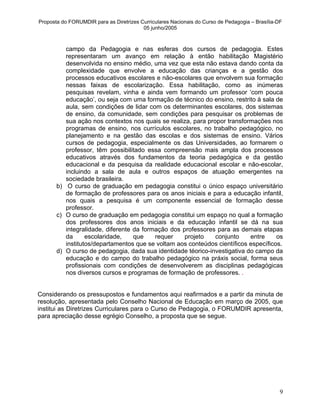 Proposta do FORUMDIR para as Diretrizes Curriculares Nacionais do Curso de Pedagogia – Brasília-DF
                                         05 junho/2005



          campo da Pedagogia e nas esferas dos cursos de pedagogia. Estes
          representaram um avanço em relação à então habilitação Magistério
          desenvolvida no ensino médio, uma vez que esta não estava dando conta da
          complexidade que envolve a educação das crianças e a gestão dos
          processos educativos escolares e não-escolares que envolvem sua formação
          nessas faixas de escolarização. Essa habilitação, como as inúmeras
          pesquisas revelam, vinha e ainda vem formando um professor ‘com pouca
          educação’, ou seja com uma formação de técnico do ensino, restrito à sala de
          aula, sem condições de lidar com os determinantes escolares, dos sistemas
          de ensino, da comunidade, sem condições para pesquisar os problemas de
          sua ação nos contextos nos quais se realiza, para propor transformações nos
          programas de ensino, nos currículos escolares, no trabalho pedagógico, no
          planejamento e na gestão das escolas e dos sistemas de ensino. Vários
          cursos de pedagogia, especialmente os das Universidades, ao formarem o
          professor, têm possibilitado essa compreensão mais ampla dos processos
          educativos através dos fundamentos da teoria pedagógica e da gestão
          educacional e da pesquisa da realidade educacional escolar e não-escolar,
          incluindo a sala de aula e outros espaços de atuação emergentes na
          sociedade brasileira.
       b) O curso de graduação em pedagogia constitui o único espaço universitário
          de formação de professores para os anos iniciais e para a educação infantil,
          nos quais a pesquisa é um componente essencial de formação desse
          professor.
       c) O curso de graduação em pedagogia constitui um espaço no qual a formação
          dos professores dos anos iniciais e da educação infantil se dá na sua
          integralidade, diferente da formação dos professores para as demais etapas
          da      escolaridade,    que    requer    projeto    conjunto    entre     os
          institutos/departamentos que se voltam aos conteúdos científicos específicos.
       d) O curso de pedagogia, dada sua identidade téorico-investigativa do campo da
          educação e do campo do trabalho pedagógico na práxis social, forma seus
          profissionais com condições de desenvolverem as disciplinas pedagógicas
          nos diversos cursos e programas de formação de professores. .


Considerando os pressupostos e fundamentos aqui reafirmados e a partir da minuta de
resolução, apresentada pelo Conselho Nacional de Educação em março de 2005, que
institui as Diretrizes Curriculares para o Curso de Pedagogia, o FORUMDIR apresenta,
para apreciação desse egrégio Conselho, a proposta que se segue.




                                                                                                 9
 