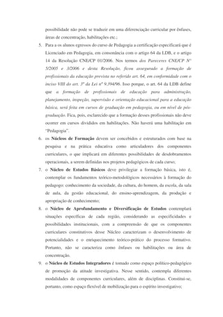 possibilidade não pode se traduzir em uma diferenciação curricular por ênfases,
   áreas de concentração, habilitações etc.;
5. Para a os alunos egressos do curso de Pedagogia a certificação especificará que é
   Licenciado em Pedagogia, em consonância com o artigo 64 da LDB, e o artigo
   14 da Resolução CNE/CP 01/2006. Nos termos dos Pareceres CNE/CP N°
   5/2005 e 3/2006 e desta Resolução, ficou assegurado a formação de
   profissionais da educação prevista no referido art. 64, em conformidade com o
   inciso VIII do art. 3º da Lei nº 9.394/96. Isso porque, o art. 64 da LDB define
   que a formação de profissionais de educação para administração,
   planejamento, inspeção, supervisão e orientação educacional para a educação
   básica, será feita em cursos de graduação em pedagogia, ou em nível de pós-
   graduação. Fica, pois, esclarecido que a formação desses profissionais não deve
   ocorrer em cursos divididos em habilitações. Não haverá uma habilitação em
   “Pedagogia”.
6. os Núcleos de Formação devem ser concebidos e estruturados com base na
   pesquisa e na prática educativa como articuladores dos componentes
   curriculares, o que implicará em diferentes possibilidades de desdobramentos
   operacionais, a serem definidas nos projetos pedagógicos de cada curso;
7. o Núcleo de Estudos Básicos deve privilegiar a formação básica, isto é,
   contemplar os fundamentos teórico-metodológicos necessários à formação do
   pedagogo: conhecimento da sociedade, da cultura, do homem, da escola, da sala
   de aula, da gestão educacional, do ensino-aprendizagem, da produção e
   apropriação de conhecimento;
8. o Núcleo de Aprofundamento e Diversificação de Estudos contemplará
   situações específicas de cada região, considerando as especificidades e
   possibilidades institucionais, com a compreensão de que os componentes
   curriculares constitutivos desse Núcleo caracterizam o desenvolvimento de
   potencialidades e o enriquecimento teórico-prático do processo formativo.
   Portanto, não se caracteriza como ênfases ou habilitações ou área de
   concentração.
9. o Núcleo de Estudos Integradores é tomado como espaço político-pedagógico
   de promoção da atitude investigativa. Nesse sentido, contempla diferentes
   modalidades de componentes curriculares, além de disciplinas. Constitui-se,
   portanto, como espaço flexível de mobilização para o espírito investigativo;
 