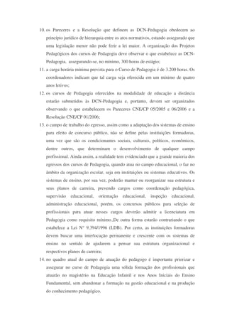 10. os Pareceres e a Resolução que definem as DCN-Pedagogia obedecem ao
   princípio jurídico de hierarquia entre os atos normativos, estando assegurado que
   uma legislação menor não pode ferir a lei maior. A organização dos Projetos
   Pedagógicos dos cursos de Pedagogia deve observar o que estabelece as DCN-
   Pedagogia, assegurando-se, no mínimo, 300 horas de estágio;
11. a carga horária mínima prevista para o Curso de Pedagogia é de 3.200 horas. Os
   coordenadores indicam que tal carga seja oferecida em um mínimo de quatro
   anos letivos;
12. os cursos de Pedagogia oferecidos na modalidade de educação a distância
   estarão submetidos às DCN-Pedagogia e, portanto, devem ser organizados
   observando o que estabelecem os Pareceres CNE/CP 05/2005 e 06/2006 e a
   Resolução CNE/CP 01/2006;
13. o campo de trabalho do egresso, assim como a adaptação dos sistemas de ensino
   para efeito de concurso público, não se define pelas instituições formadoras,
   uma vez que são os condicionantes sociais, culturais, políticos, econômicos,
   dentre outros, que determinam o desenvolvimento de qualquer campo
   profissional. Ainda assim, a realidade tem evidenciado que a grande maioria dos
   egressos dos cursos de Pedagogia, quando atua no campo educacional, o faz no
   âmbito da organização escolar, seja em instituições ou sistemas educativos. Os
   sistemas de ensino, por sua vez, poderão manter ou reorganizar sua estrutura e
   seus planos de carreira, prevendo cargos como coordenação pedagógica,
   supervisão      educacional,   orientação   educacional,   inspeção   educacional,
   administração educacional, porém, os concursos públicos para seleção de
   profissionais para atuar nesses cargos deverão admitir a licenciatura em
   Pedagogia como requisito mínimo.,De outra forma estarão contrariando o que
   estabelece a Lei N° 9.394/1996 (LDB). Por certo, as instituições formadoras
   devem buscar uma interlocução permanente e crescente com os sistemas de
   ensino no sentido de ajudarem a pensar sua estrutura organizacional e
   respectivos planos de carreira;
14. no quadro atual do campo de atuação do pedagogo é importante priorizar e
   assegurar no curso de Pedagogia uma sólida formação dos profissionais que
   atuarão no magistério na Educação Infantil e nos Anos Iniciais do Ensino
   Fundamental, sem abandonar a formação na gestão educacional e na produção
   do conhecimento pedagógico.
 