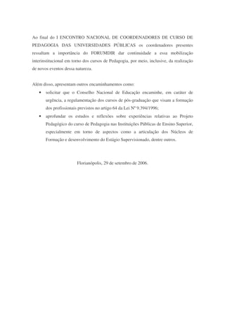 Ao final do I ENCONTRO NACIONAL DE COORDENADORES DE CURSO DE
PEDAGOGIA DAS UNIVERSIDADES PÚBLICAS os coordenadores presentes
ressaltam a importância do FORUMDIR dar continuidade a essa mobilização
interinstitucional em torno dos cursos de Pedagogia, por meio, inclusive, da realização
de novos eventos dessa natureza.


Além disso, apresentam outros encaminhamentos como:
   •   solicitar que o Conselho Nacional de Educação encaminhe, em caráter de
       urgência, a regulamentação dos cursos de pós-graduação que visam a formação
       dos profissionais previstos no artigo 64 da Lei Nº 9.394/1996;
   •   aprofundar os estudos e reflexões sobre experiências relativas ao Projeto
       Pedagógico do curso de Pedagogia nas Instituições Públicas de Ensino Superior,
       especialmente em torno de aspectos como a articulação dos Núcleos de
       Formação e desenvolvimento do Estágio Supervisionado, dentre outros.




                        Florianópolis, 29 de setembro de 2006.
 