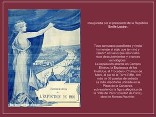 Inaugurada por el presidente de la República  Emile Loubet Tuvo suntuosos pabellones y rindió homenaje al siglo que terminó y celebró el nuevo que anunciaba ricos descubrimientos y avances tecnológicos.  La exposición abarcó los Campos Elíseos, la Explanada de los Inválidos, el Trocadero, Champs de Mars, al pié de la Torre Eiffel, con más de 36 puertas de entrada  La más importante ubicada en la Place de la Concorde, sobresaliendo la figura alegórica de la “Ville de Paris” (Ciudad de París), obra de Moreau-Vauthier. 