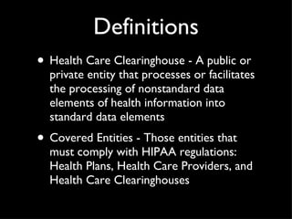 Definitions Health Care Clearinghouse - A public or private entity that processes or facilitates the processing of nonstandard data elements of health information into standard data elements Covered Entities - Those entities that must comply with HIPAA regulations: Health Plans, Health Care Providers, and Health Care Clearinghouses 