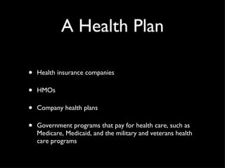 A Health Plan Health insurance companies HMOs Company health plans Government programs that pay for health care, such as Medicare, Medicaid, and the military and veterans health care programs 