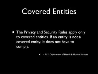 Covered Entities The Privacy and Security Rules apply only to covered entities. If an entity is not a covered entity, it does not have to comply. -  U.S. Department of Health & Human Services 