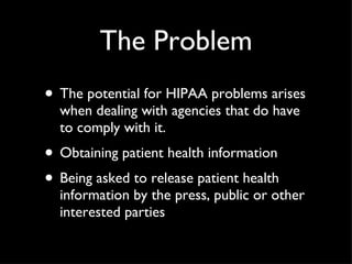 The Problem The potential for HIPAA problems arises when dealing with agencies that do have to comply with it. Obtaining patient health information  Being asked to release patient health information by the press, public or other interested parties 