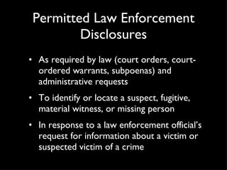 Permitted Law Enforcement Disclosures As required by law (court orders, court-ordered warrants, subpoenas) and administrative requests To identify or locate a suspect, fugitive, material witness, or missing person In response to a law enforcement official’s request for information about a victim or suspected victim of a crime 