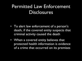 Permitted Law Enforcement Disclosures To alert law enforcement of a person’s death, if the covered entity suspects that criminal activity caused the death When a covered entity believes that protected health information is evidence of a crime that occurred on its premises 