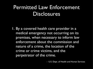 Permitted Law Enforcement Disclosures By a covered health care provider in a medical emergency not occurring on its premises, when necessary to inform law enforcement about the commission and nature of a crime, the location of the crime or crime victims, and the perpetrator of the crime. -  U.S. Dept. of Health and Human Services 