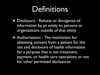 Definitions Disclosure - Release or divulgence of information by an entity to persons or organizations outside of that entity Authorization - The mechanism for obtaining consent from a patient for the use and disclosure of health information for a purpose that is not treatment, payment, or health care operations or not for other permitted disclosures 