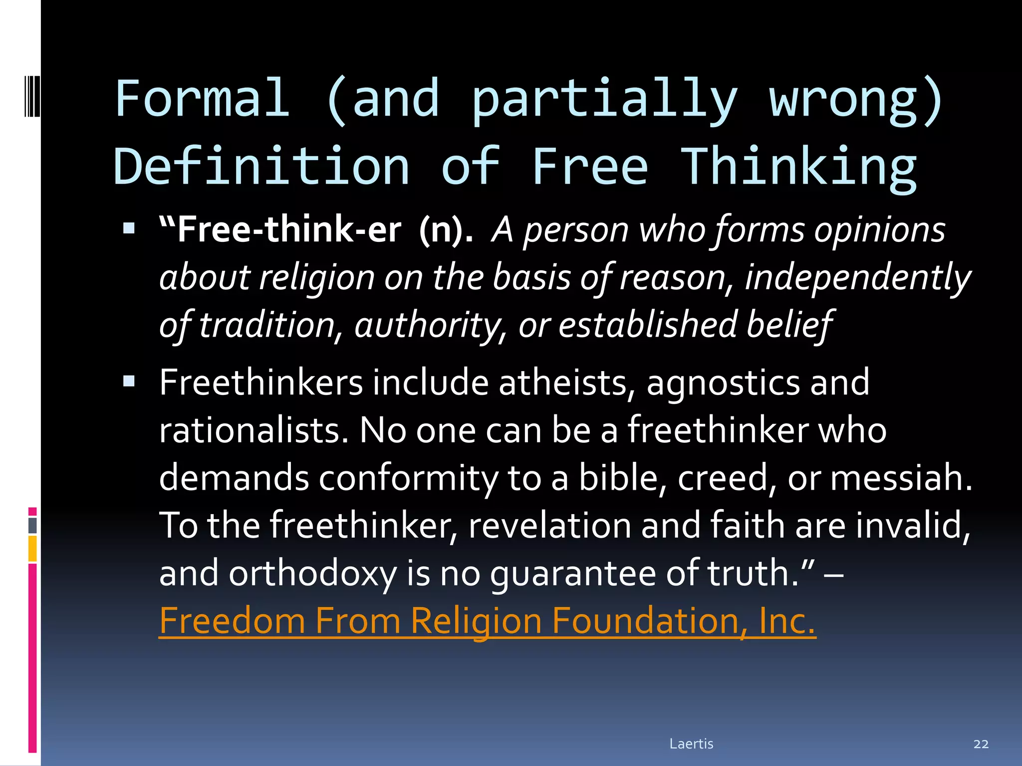Formal (and partially wrong)
Definition of Free Thinking
 “Free-think-er (n). A person who forms opinions
  about religion on the basis of reason, independently
  of tradition, authority, or established belief
 Freethinkers include atheists, agnostics and
  rationalists. No one can be a freethinker who
  demands conformity to a bible, creed, or messiah.
  To the freethinker, revelation and faith are invalid,
  and orthodoxy is no guarantee of truth.” –
  Freedom From Religion Foundation, Inc.

                                   Laertis            22
 