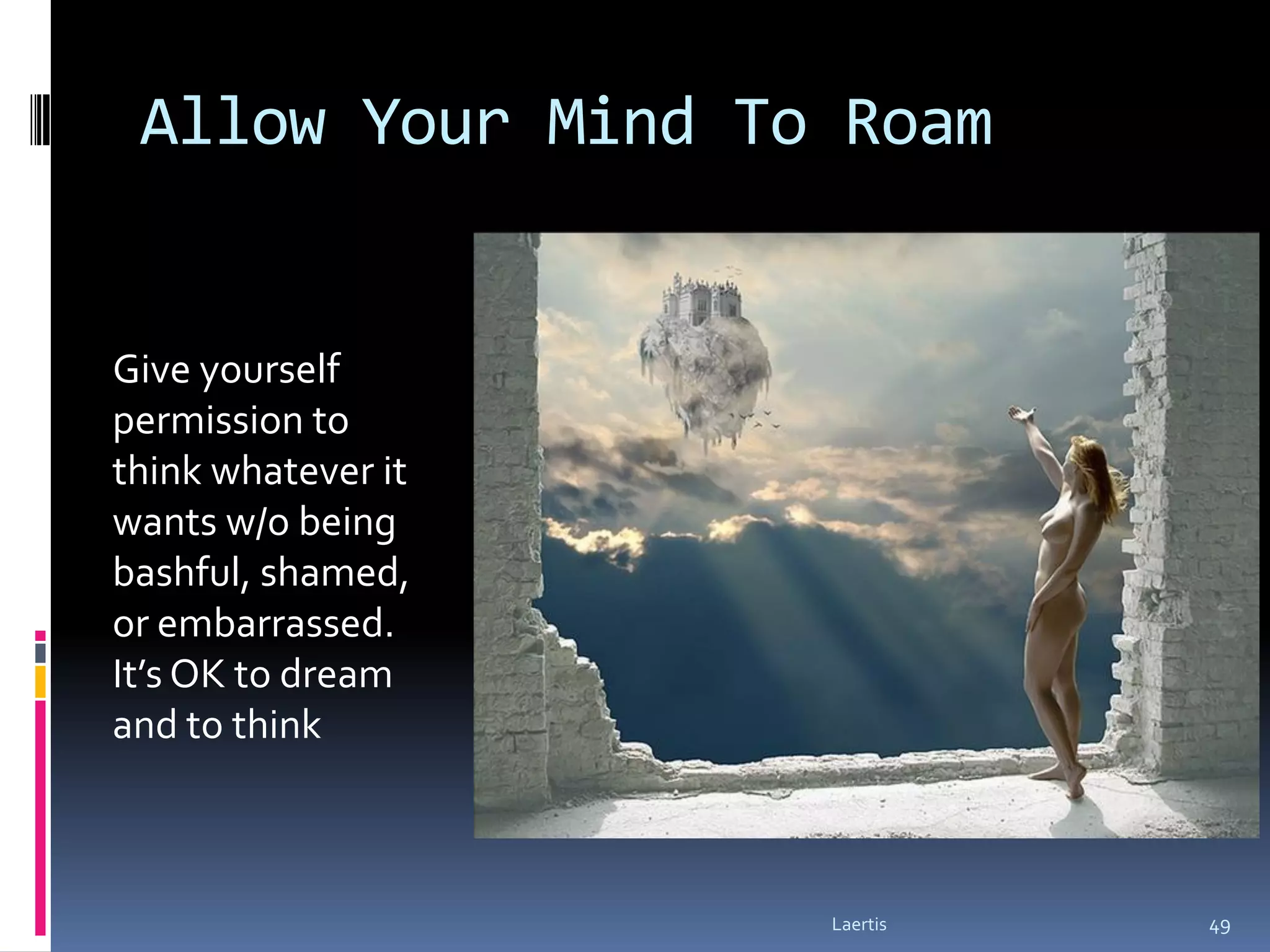 Allow Your Mind To Roam


Give yourself
permission to
think whatever it
wants w/o being
bashful, shamed,
or embarrassed.
It’s OK to dream
and to think



                    Laertis   49
 