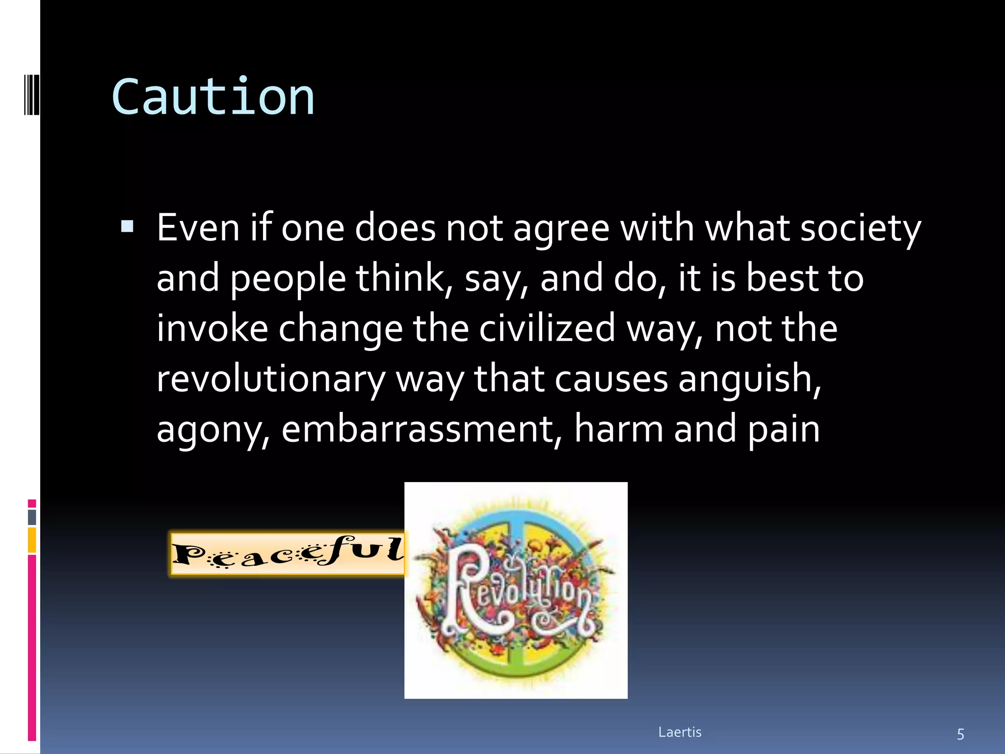 Caution

 Even if one does not agree with what society
  and people think, say, and do, it is best to
  invoke change the civilized way, not the
  revolutionary way that causes anguish,
  agony, embarrassment, harm and pain




                                 Laertis         5
 