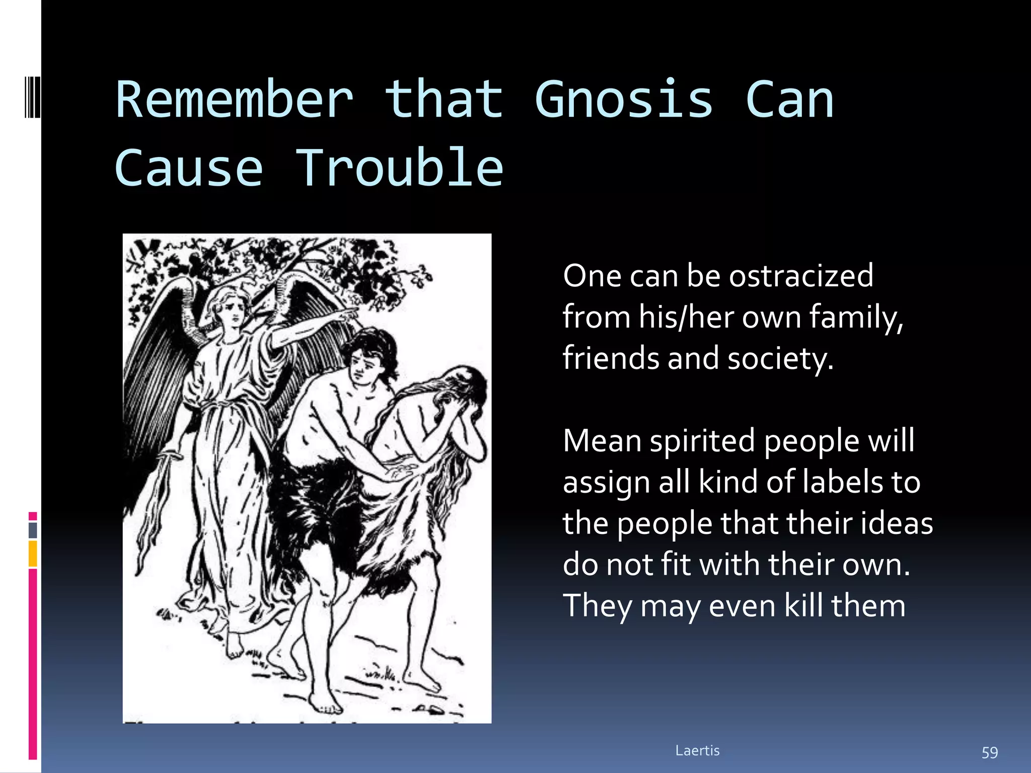 Remember that Gnosis Can
Cause Trouble
              One can be ostracized
              from his/her own family,
              friends and society.

              Mean spirited people will
              assign all kind of labels to
              the people that their ideas
              do not fit with their own.
              They may even kill them



                      Laertis                59
 