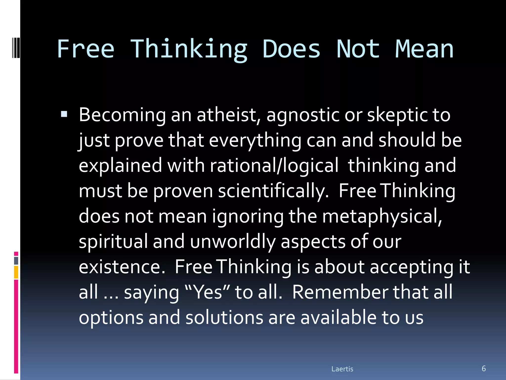 Free Thinking Does Not Mean

 Becoming an atheist, agnostic or skeptic to
  just prove that everything can and should be
  explained with rational/logical thinking and
  must be proven scientifically. Free Thinking
  does not mean ignoring the metaphysical,
  spiritual and unworldly aspects of our
  existence. Free Thinking is about accepting it
  all … saying “Yes” to all. Remember that all
  options and solutions are available to us

                               Laertis             6
 