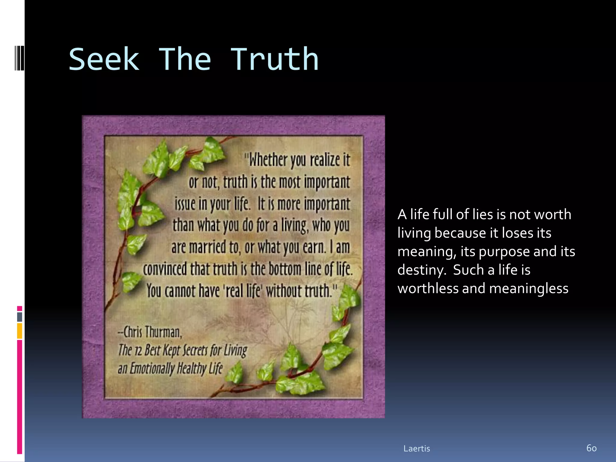 Seek The Truth



                 A life full of lies is not worth
                 living because it loses its
                 meaning, its purpose and its
                 destiny. Such a life is
                 worthless and meaningless




                  Laertis                           60
 